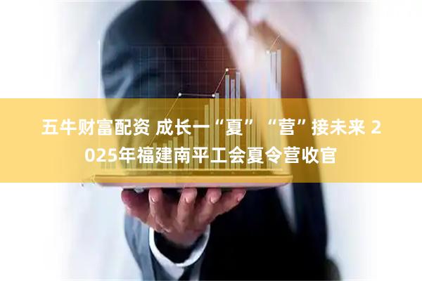 五牛财富配资 成长一“夏” “营”接未来 2025年福建南平工会夏令营收官