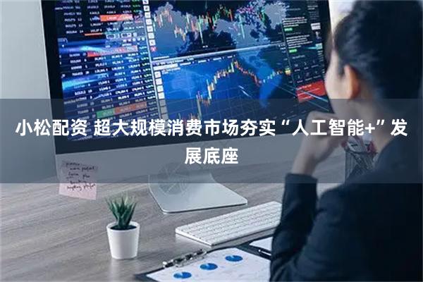 小松配资 超大规模消费市场夯实“人工智能+”发展底座