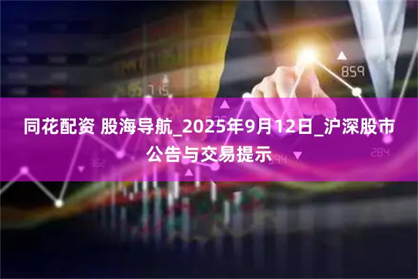 同花配资 股海导航_2025年9月12日_沪深股市公告与交易提示