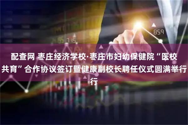 配查网 枣庄经济学校·枣庄市妇幼保健院“医校共育”合作协议签订暨健康副校长聘任仪式圆满举行