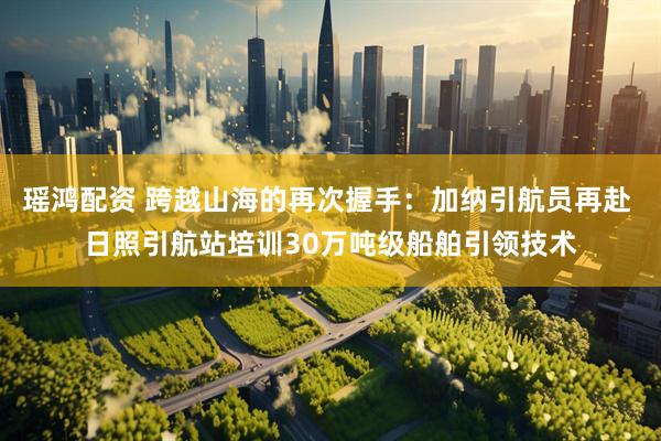瑶鸿配资 跨越山海的再次握手：加纳引航员再赴 日照引航站培训30万吨级船舶引领技术