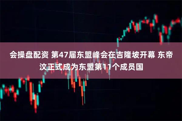 会操盘配资 第47届东盟峰会在吉隆坡开幕 东帝汶正式成为东盟第11个成员国