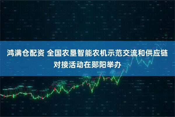 鸿满仓配资 全国农垦智能农机示范交流和供应链对接活动在郧阳举办
