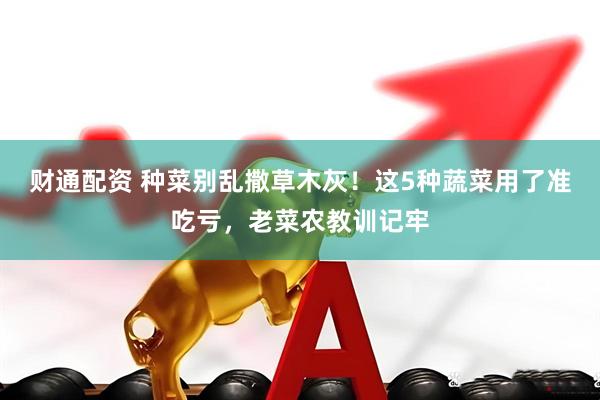 财通配资 种菜别乱撒草木灰！这5种蔬菜用了准吃亏，老菜农教训记牢