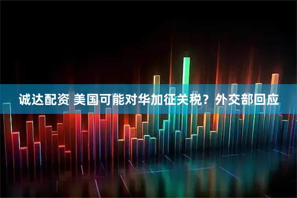 诚达配资 美国可能对华加征关税？外交部回应