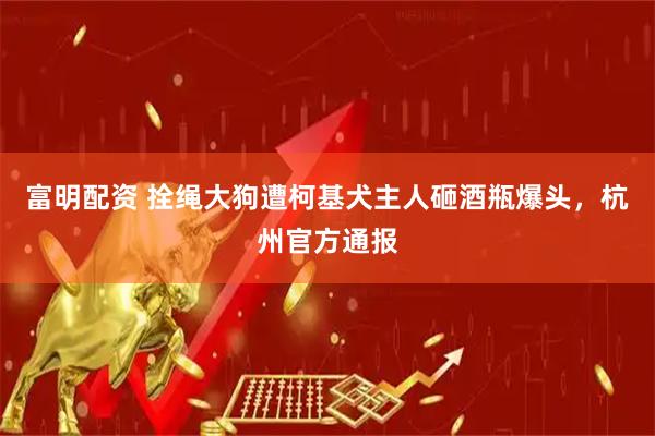 富明配资 拴绳大狗遭柯基犬主人砸酒瓶爆头，杭州官方通报