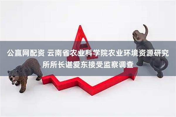 公赢网配资 云南省农业科学院农业环境资源研究所所长谌爱东接受监察调查