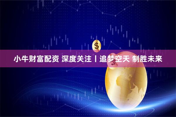 小牛财富配资 深度关注丨追梦空天 制胜未来