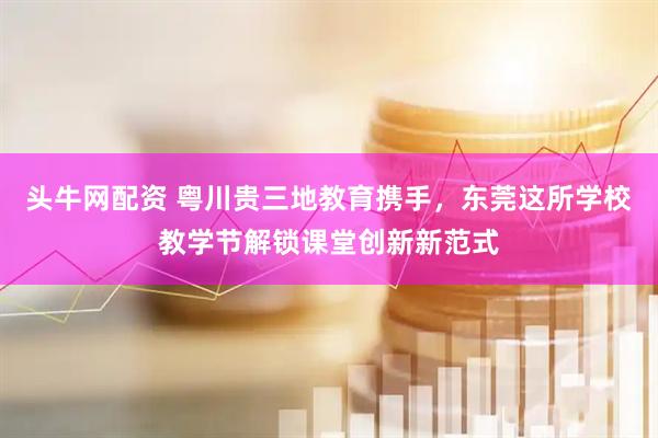 头牛网配资 粤川贵三地教育携手，东莞这所学校教学节解锁课堂创新新范式