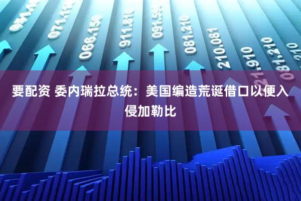 要配资 委内瑞拉总统：美国编造荒诞借口以便入侵加勒比