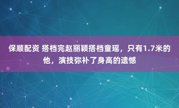 保顺配资 搭档完赵丽颖搭档童瑶，只有1.7米的他，演技弥补了身高的遗憾