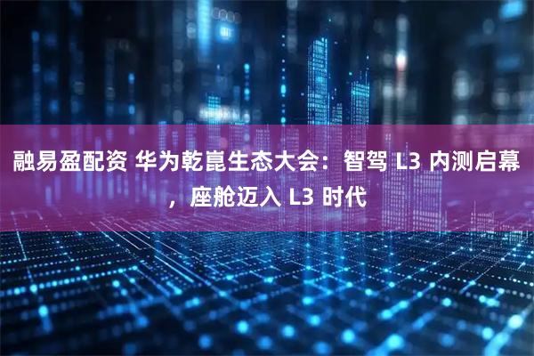 融易盈配资 华为乾崑生态大会：智驾 L3 内测启幕，座舱迈入 L3 时代