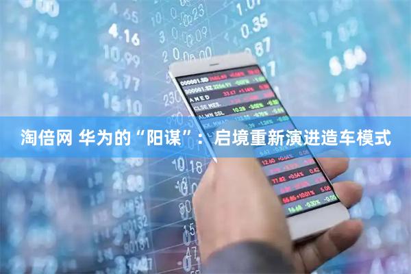 淘倍网 华为的“阳谋”：启境重新演进造车模式