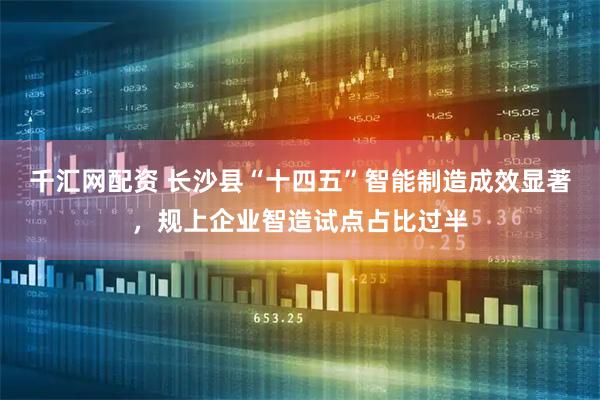 千汇网配资 长沙县“十四五”智能制造成效显著，规上企业智造试点占比过半