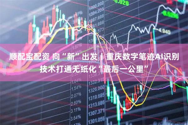 顺配宝配资 向“新”出发丨重庆数字笔迹AI识别技术打通无纸化“最后一公里”