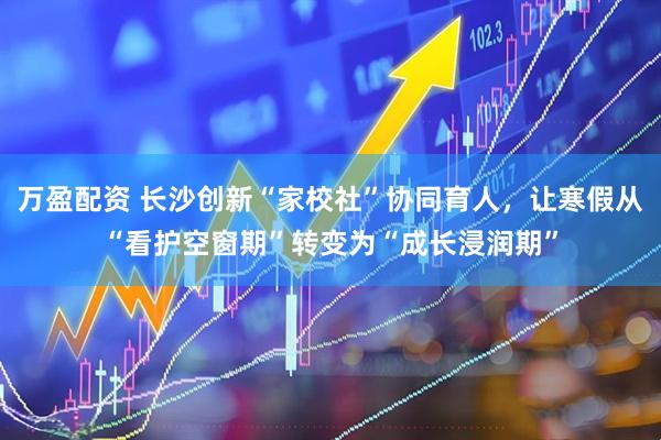 万盈配资 长沙创新“家校社”协同育人，让寒假从“看护空窗期”转变为“成长浸润期”