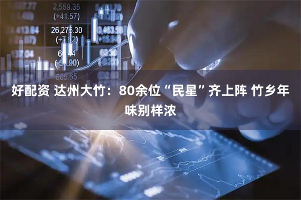 好配资 达州大竹：80余位“民星”齐上阵 竹乡年味别样浓