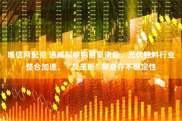 唯信网配资 通威拟收购丽豪清能，光伏硅料行业整合加速，“反垄断”审查存不确定性