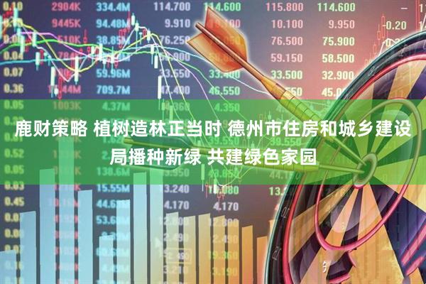 鹿财策略 植树造林正当时 德州市住房和城乡建设局播种新绿 共建绿色家园