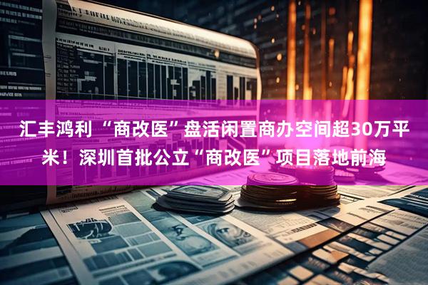 汇丰鸿利 “商改医”盘活闲置商办空间超30万平米！深圳首批公立“商改医”项目落地前海