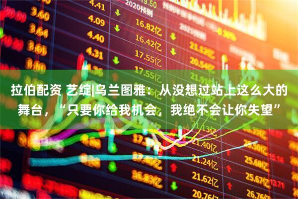 拉伯配资 艺绽|乌兰图雅：从没想过站上这么大的舞台，“只要你给我机会，我绝不会让你失望”